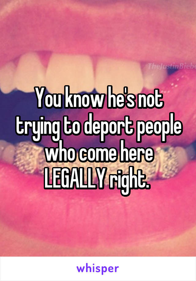 You know he's not trying to deport people who come here LEGALLY right. 