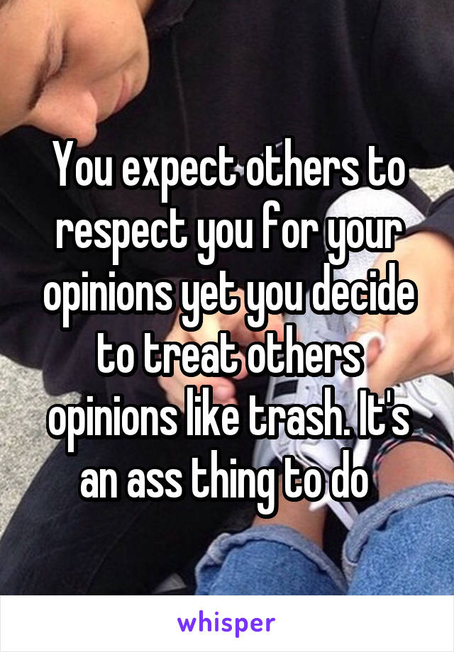 You expect others to respect you for your opinions yet you decide to treat others opinions like trash. It's an ass thing to do 
