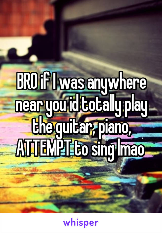 BRO if I was anywhere near you id totally play the guitar, piano, ATTEMPT to sing lmao 