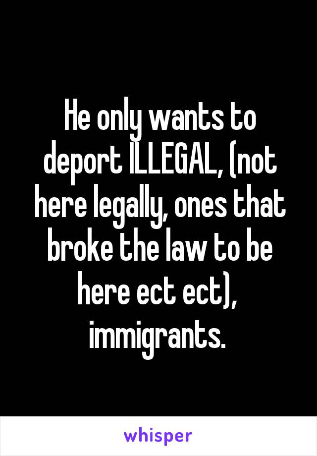 He only wants to deport ILLEGAL, (not here legally, ones that broke the law to be here ect ect),  immigrants. 