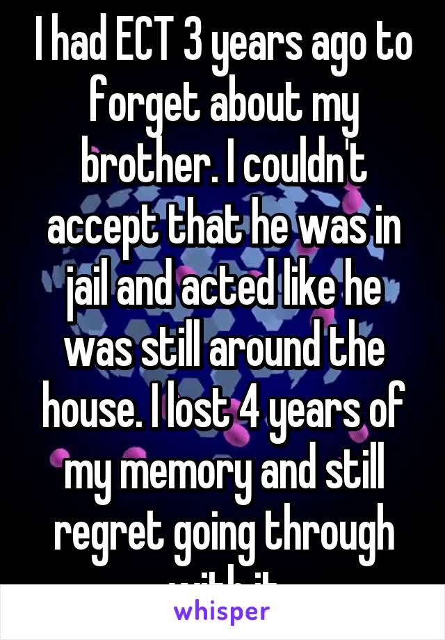 I had ECT 3 years ago to forget about my brother. I couldn't accept that he was in jail and acted like he was still around the house. I lost 4 years of my memory and still regret going through with it