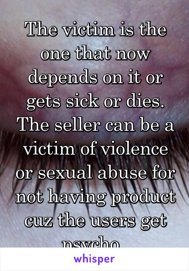 The victim is the one that now depends on it or gets sick or dies. The seller can be a victim of violence or sexual abuse for not having product cuz the users get psycho. 