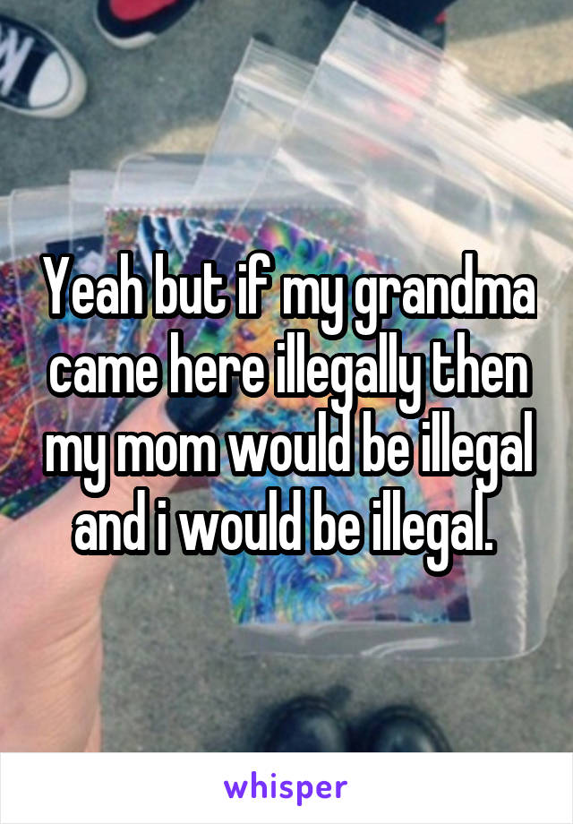 Yeah but if my grandma came here illegally then my mom would be illegal and i would be illegal. 