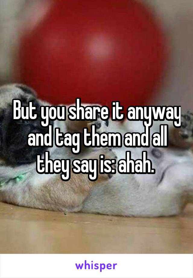 But you share it anyway and tag them and all they say is: ahah. 