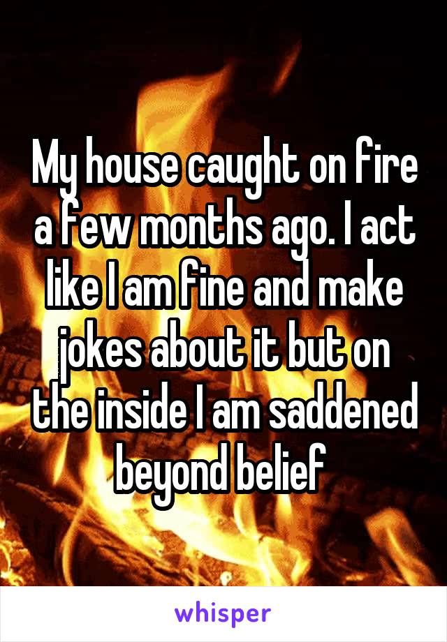 My house caught on fire a few months ago. I act like I am fine and make jokes about it but on the inside I am saddened beyond belief 