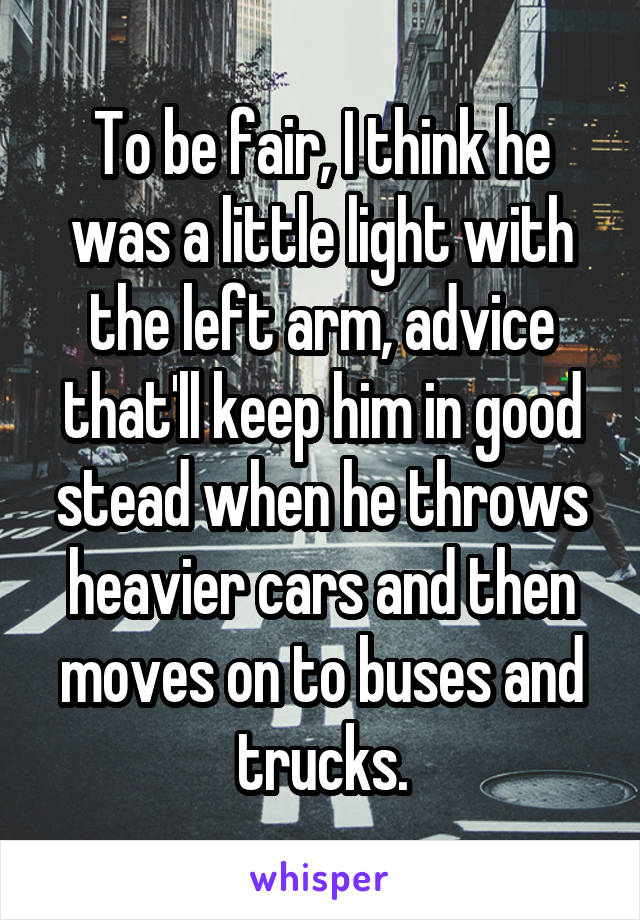 To be fair, I think he was a little light with the left arm, advice that'll keep him in good stead when he throws heavier cars and then moves on to buses and trucks.