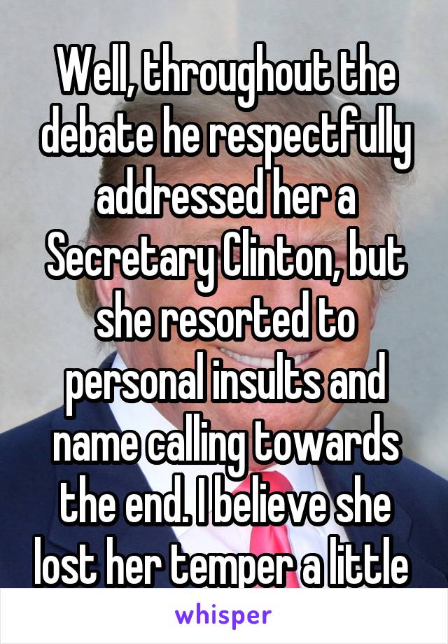 Well, throughout the debate he respectfully addressed her a Secretary Clinton, but she resorted to personal insults and name calling towards the end. I believe she lost her temper a little 