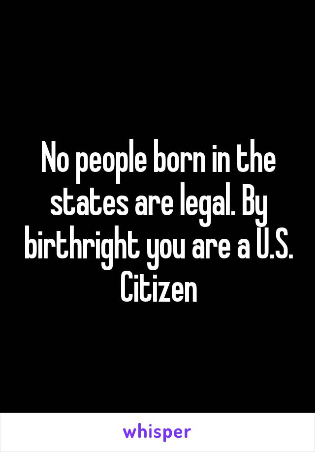 No people born in the states are legal. By birthright you are a U.S. Citizen