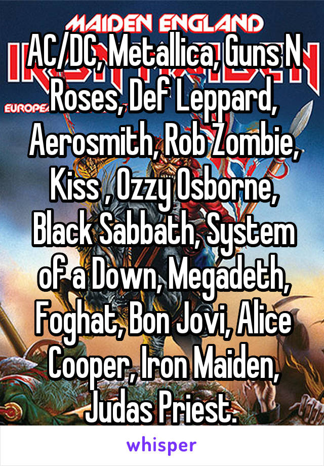 AC/DC, Metallica, Guns N Roses, Def Leppard, Aerosmith, Rob Zombie, Kiss , Ozzy Osborne, Black Sabbath, System of a Down, Megadeth, Foghat, Bon Jovi, Alice Cooper, Iron Maiden, Judas Priest. 