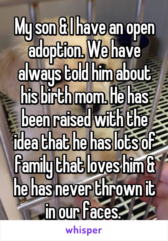 My son & I have an open adoption. We have always told him about his birth mom. He has been raised with the idea that he has lots of family that loves him & he has never thrown it in our faces. 