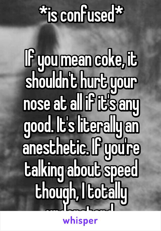 *is confused*

If you mean coke, it shouldn't hurt your nose at all if it's any good. It's literally an anesthetic. If you're talking about speed though, I totally understand.