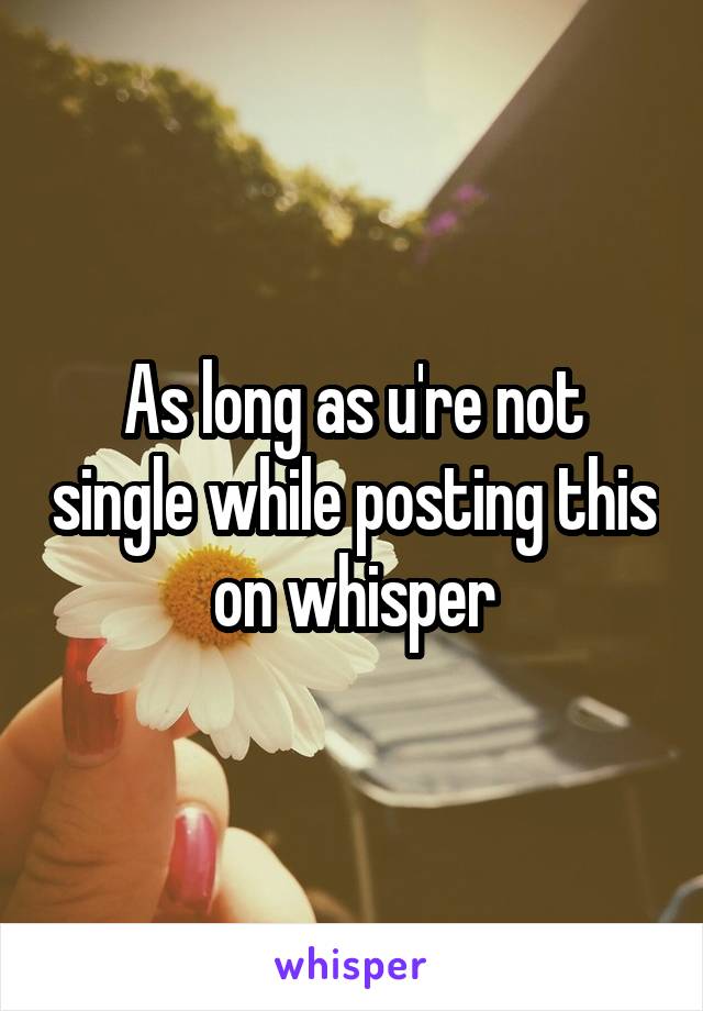 As long as u're not single while posting this on whisper