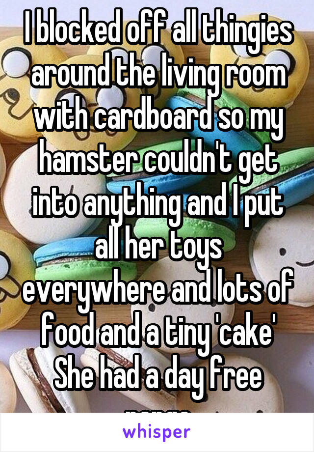 I blocked off all thingies around the living room with cardboard so my hamster couldn't get into anything and I put all her toys everywhere and lots of food and a tiny 'cake'
She had a day free range