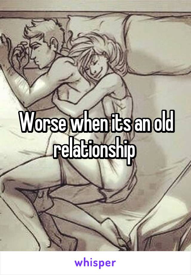 Worse when its an old relationship 