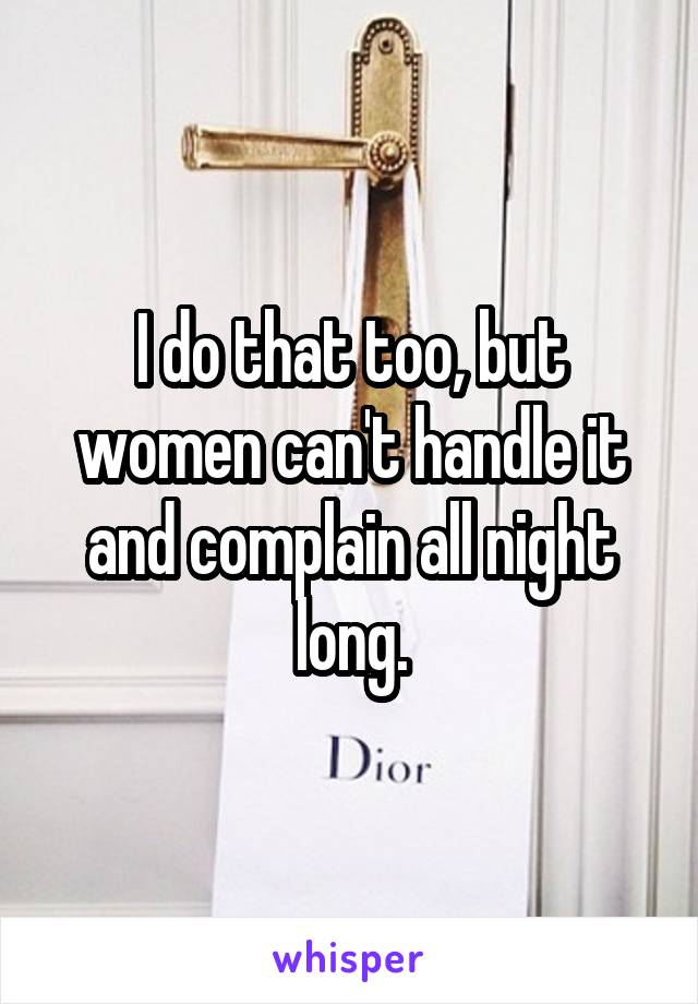 I do that too, but women can't handle it and complain all night long.