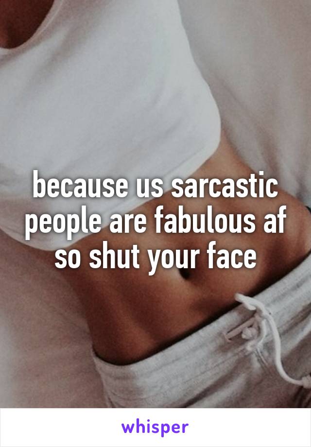 because us sarcastic people are fabulous af so shut your face