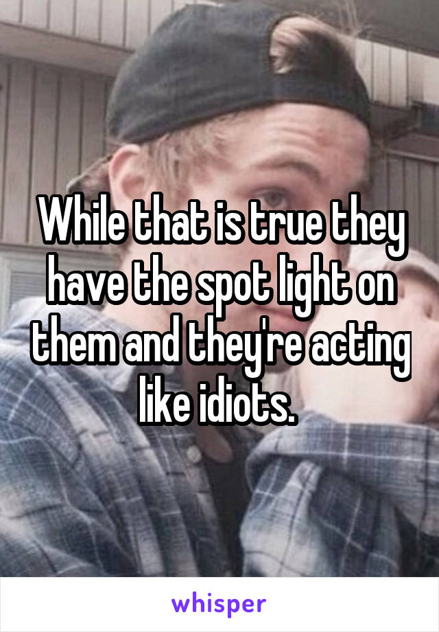 While that is true they have the spot light on them and they're acting like idiots. 