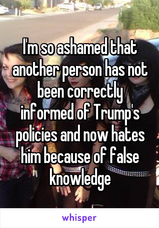 I'm so ashamed that another person has not been correctly informed of Trump's policies and now hates him because of false knowledge