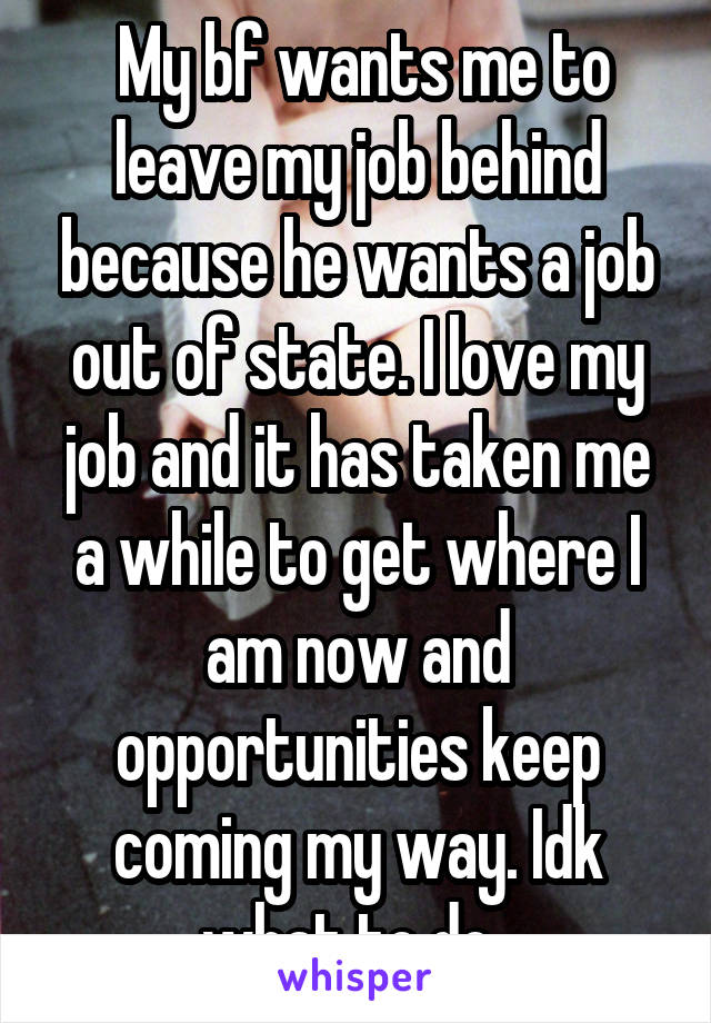  My bf wants me to leave my job behind because he wants a job out of state. I love my job and it has taken me a while to get where I am now and opportunities keep coming my way. Idk what to do. 
