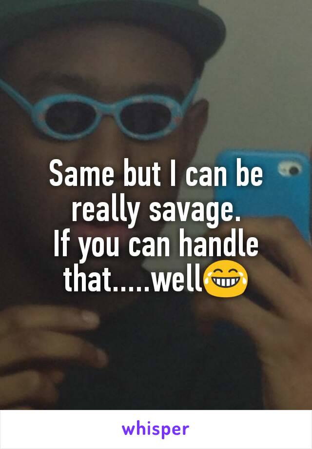 Same but I can be really savage.
If you can handle that.....well😂