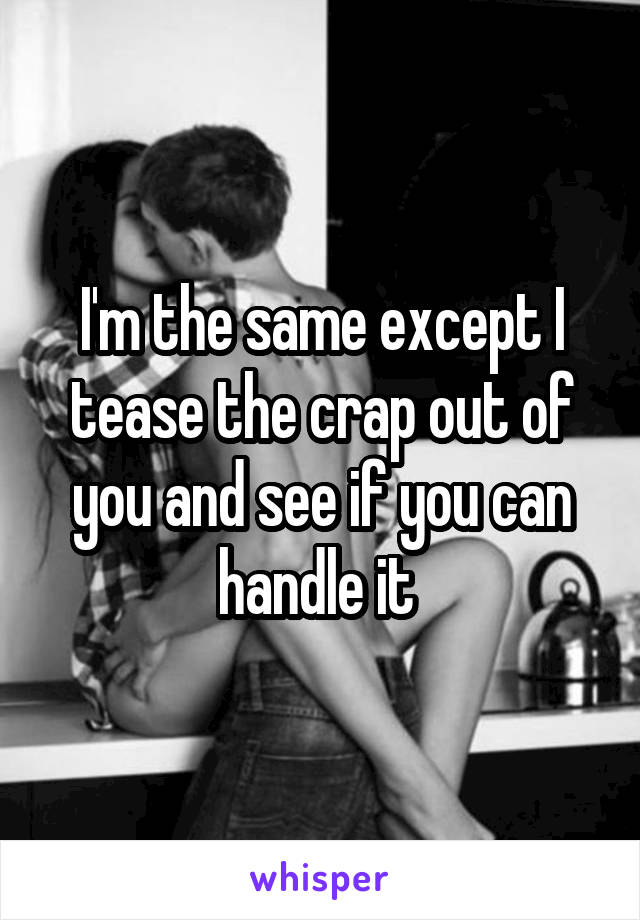 I'm the same except I tease the crap out of you and see if you can handle it 