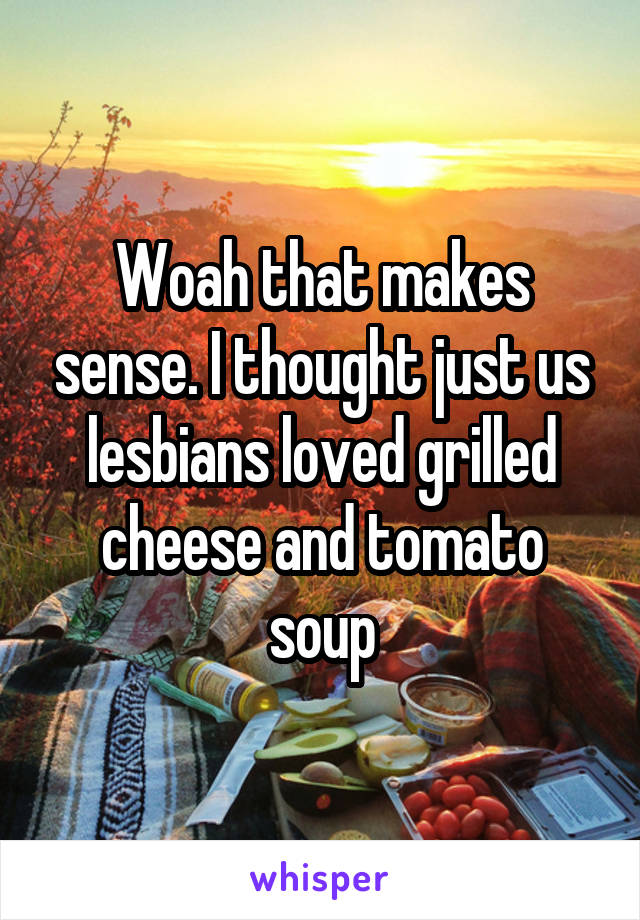 Woah that makes sense. I thought just us lesbians loved grilled cheese and tomato soup