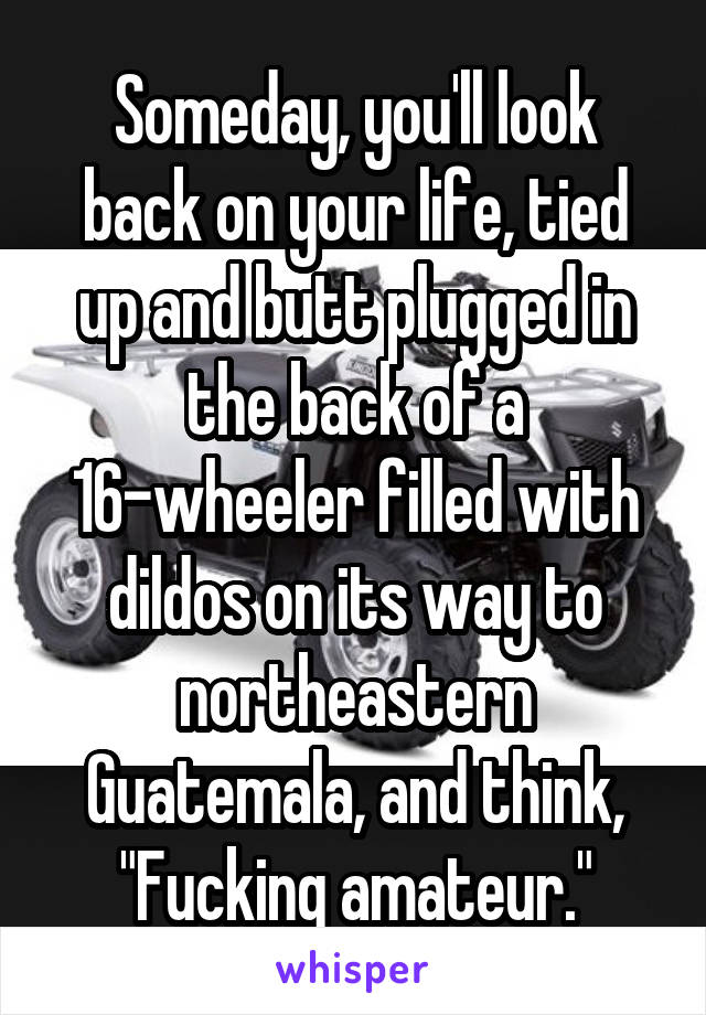 Someday, you'll look back on your life, tied up and butt plugged in the back of a 16-wheeler filled with dildos on its way to northeastern Guatemala, and think, "Fucking amateur."