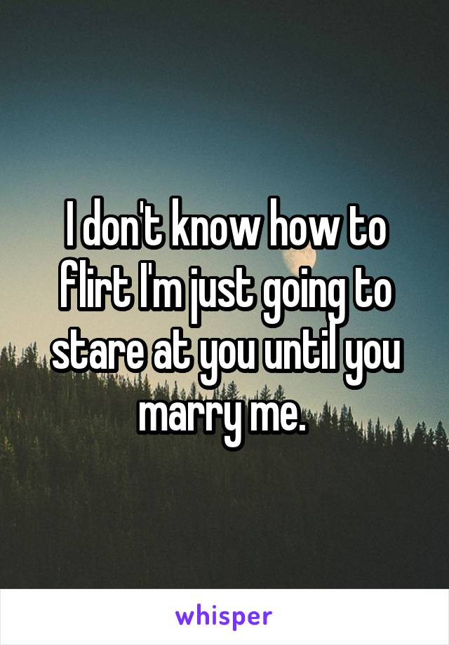 I don't know how to flirt I'm just going to stare at you until you marry me. 