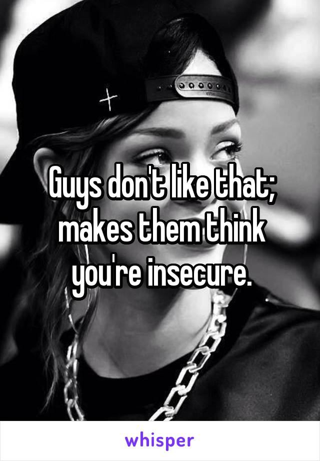 Guys don't like that; makes them think you're insecure.