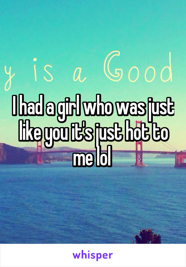 I had a girl who was just like you it's just hot to me lol 