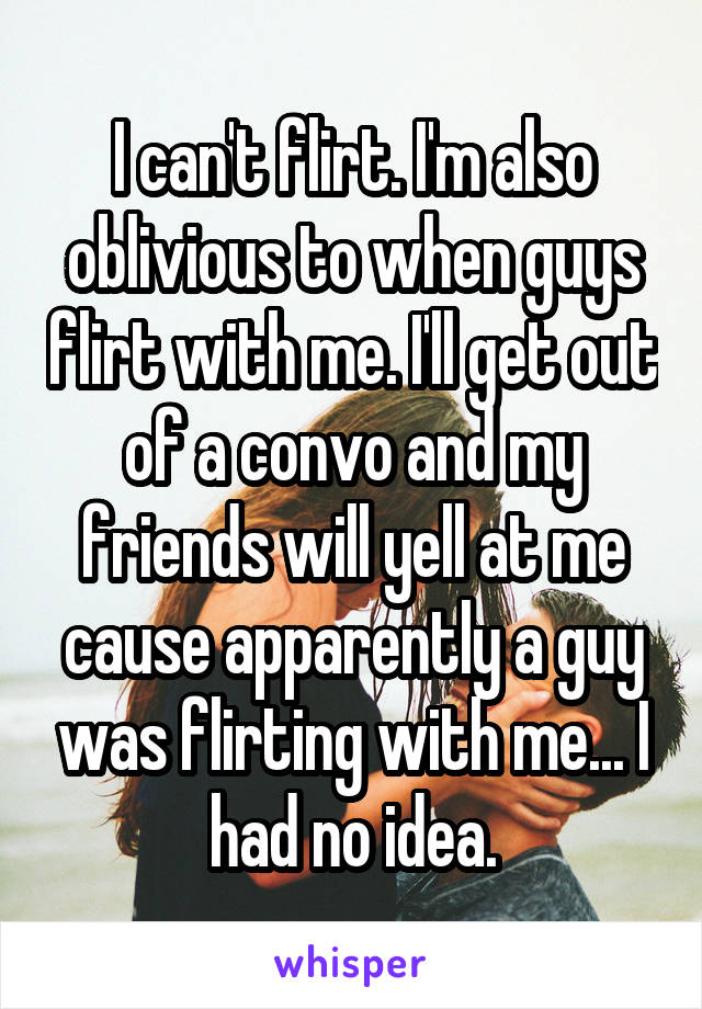 I can't flirt. I'm also oblivious to when guys flirt with me. I'll get out of a convo and my friends will yell at me cause apparently a guy was flirting with me... I had no idea.