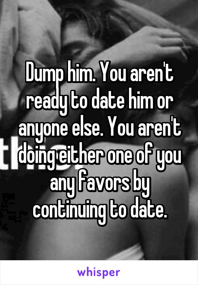 Dump him. You aren't ready to date him or anyone else. You aren't doing either one of you any favors by continuing to date.