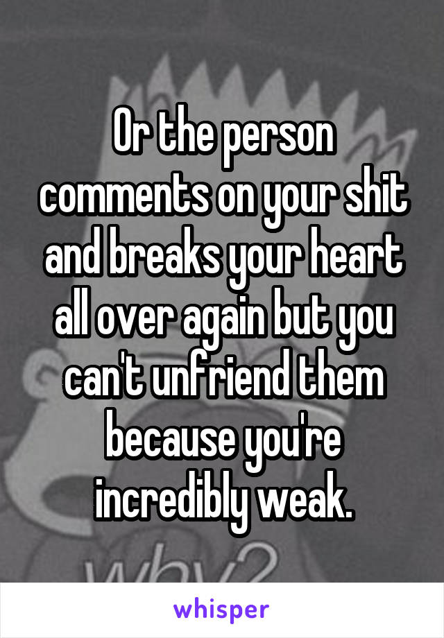 Or the person comments on your shit and breaks your heart all over again but you can't unfriend them because you're incredibly weak.