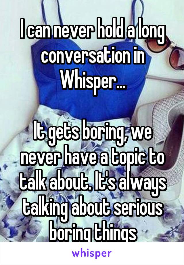 I can never hold a long conversation in Whisper...

It gets boring, we never have a topic to talk about. It's always talking about serious boring things