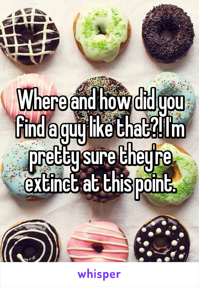Where and how did you find a guy like that?! I'm pretty sure they're extinct at this point.