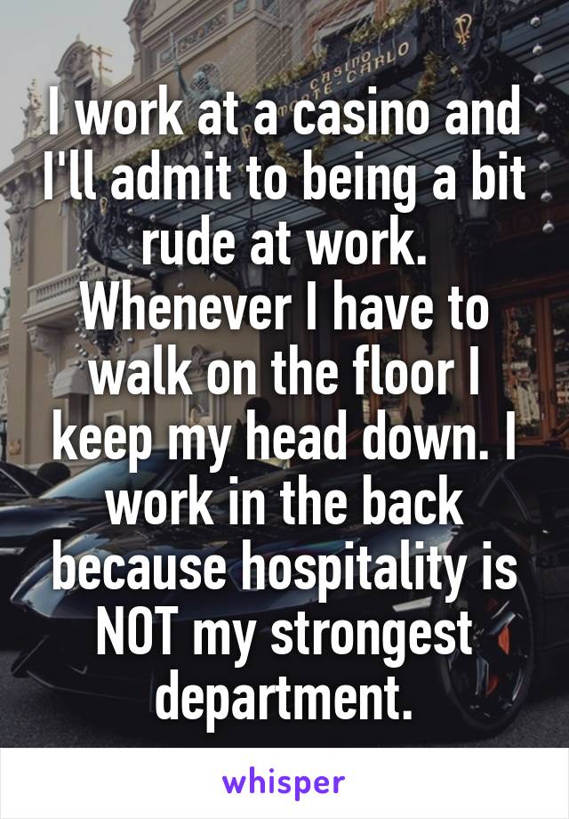 I work at a casino and I'll admit to being a bit rude at work. Whenever I have to walk on the floor I keep my head down. I work in the back because hospitality is NOT my strongest department.