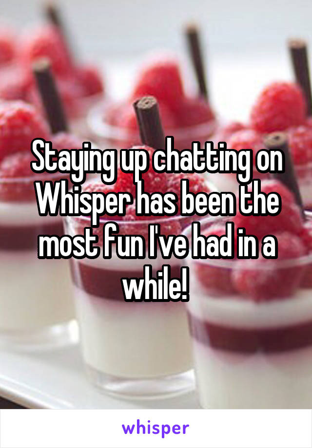 Staying up chatting on Whisper has been the most fun I've had in a while! 