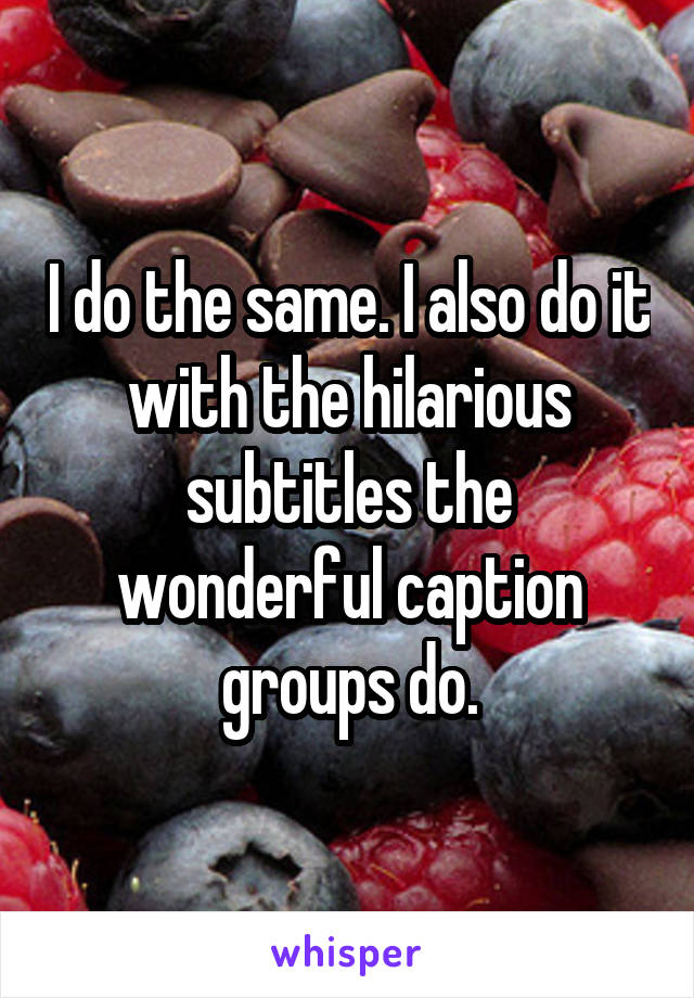 I do the same. I also do it with the hilarious subtitles the wonderful caption groups do.