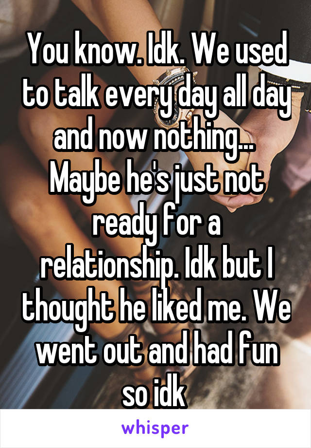 You know. Idk. We used to talk every day all day and now nothing... 
Maybe he's just not ready for a relationship. Idk but I thought he liked me. We went out and had fun so idk 