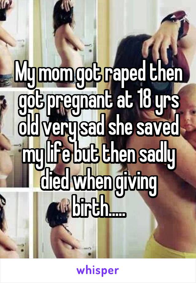 My mom got raped then got pregnant at 18 yrs old very sad she saved my life but then sadly died when giving birth.....