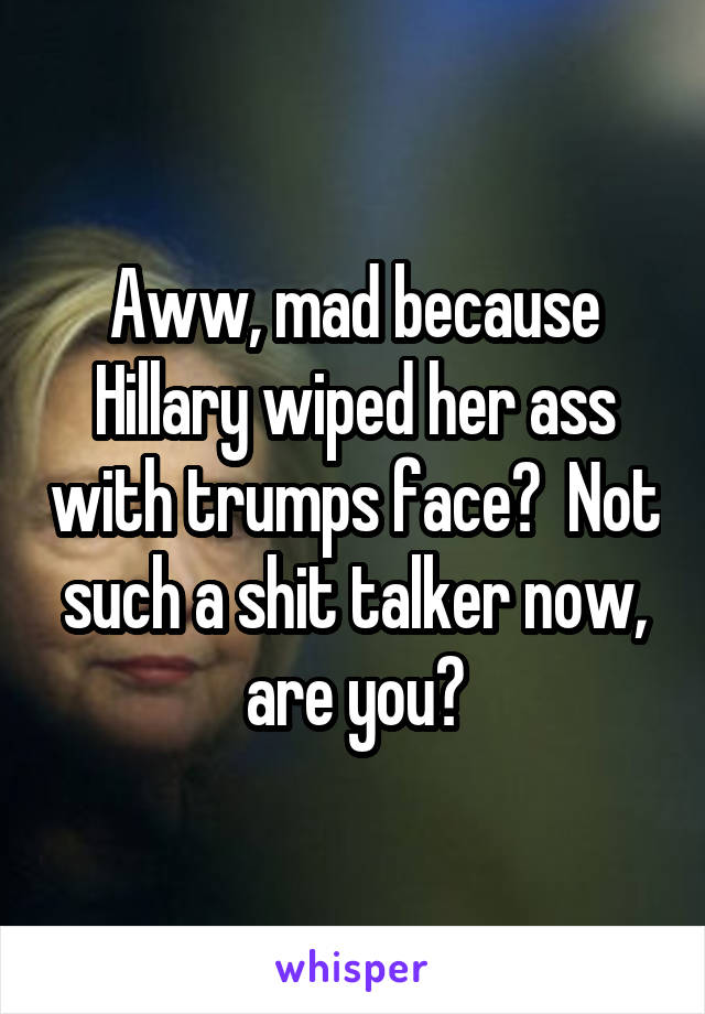 Aww, mad because Hillary wiped her ass with trumps face?  Not such a shit talker now, are you?