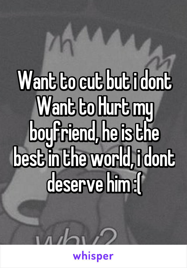 Want to cut but i dont Want to Hurt my boyfriend, he is the best in the world, i dont deserve him :(