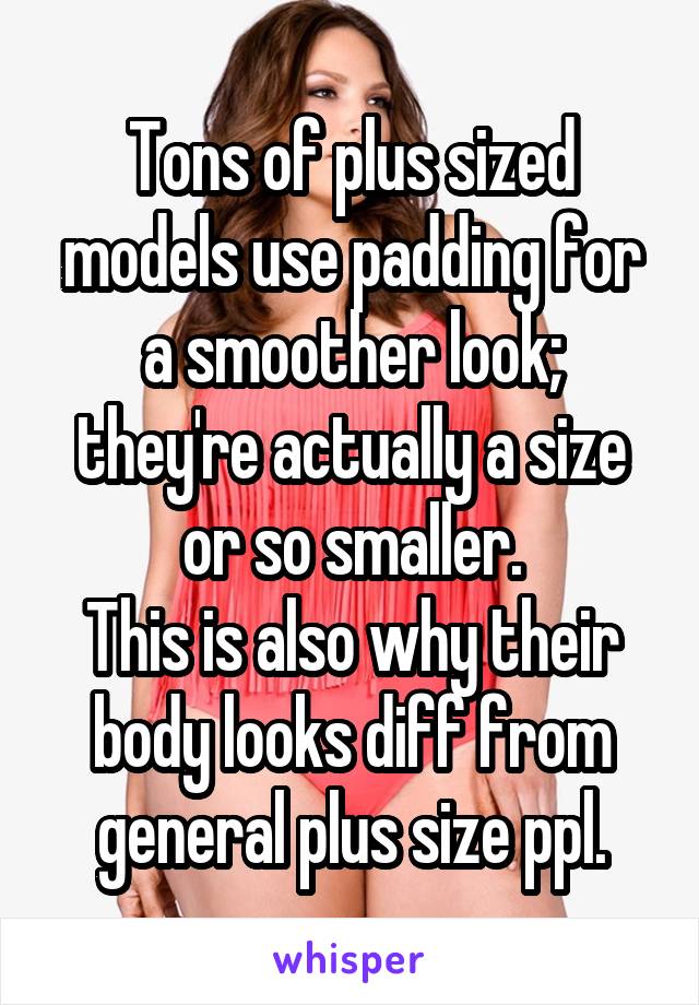 Tons of plus sized models use padding for a smoother look; they're actually a size or so smaller.
This is also why their body looks diff from general plus size ppl.