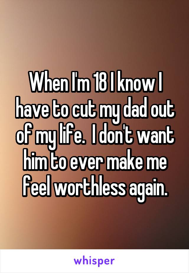 When I'm 18 I know I have to cut my dad out of my life.  I don't want him to ever make me feel worthless again.