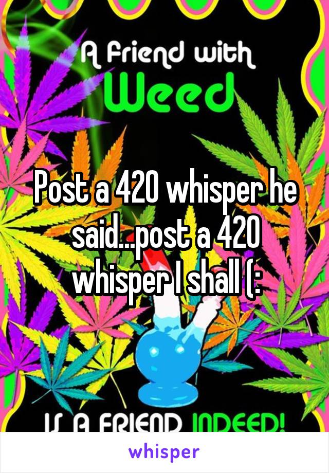 Post a 420 whisper he said...post a 420 whisper I shall (: