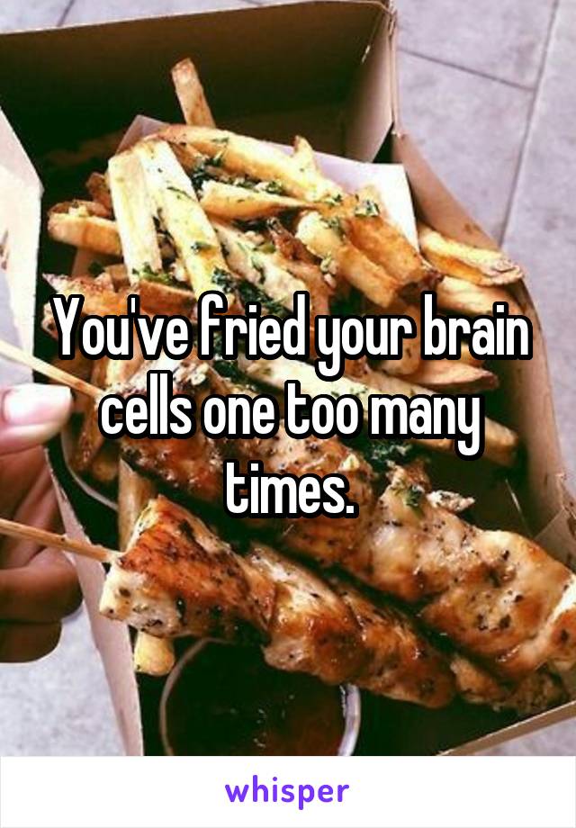 You've fried your brain cells one too many times.