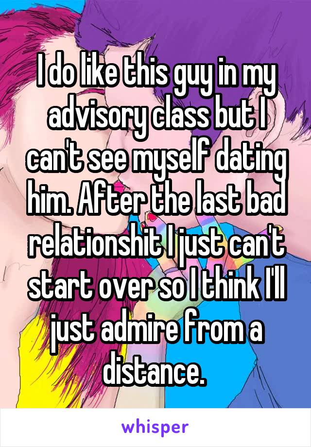 I do like this guy in my advisory class but I can't see myself dating him. After the last bad relationshit I just can't start over so I think I'll just admire from a distance. 