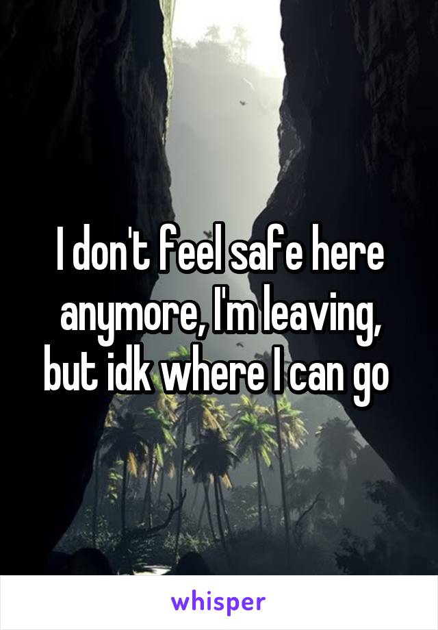 I don't feel safe here anymore, I'm leaving, but idk where I can go 