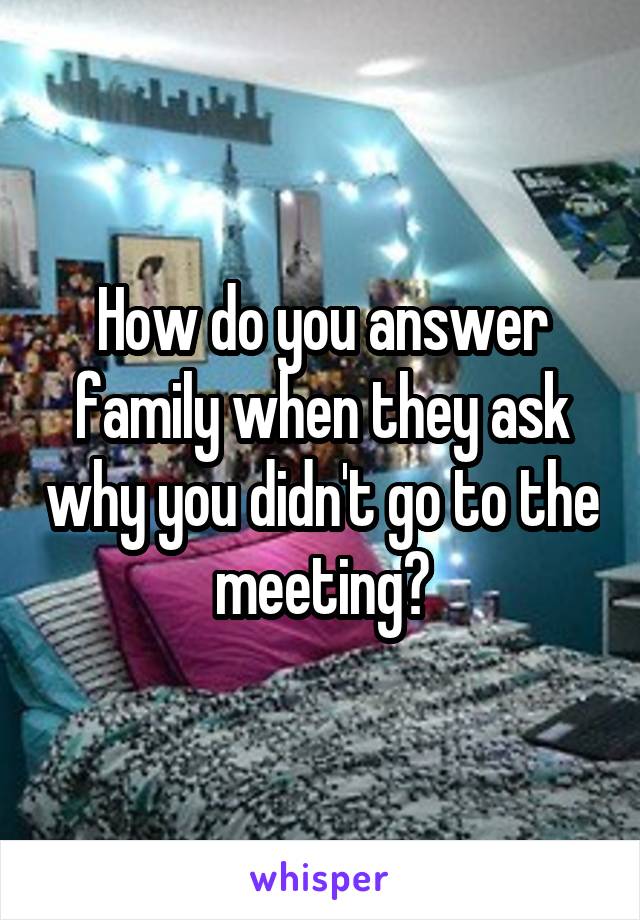How do you answer family when they ask why you didn't go to the meeting?