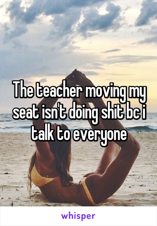 The teacher moving my seat isn't doing shit bc i talk to everyone